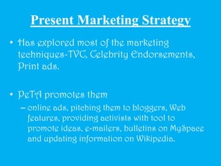 Present Marketing StrategyHas explored most of the marketing techniques-TVC, Celebrity Endorsements, Print ads.PeTA promotes themonline ads, pitching them to bloggers, Web features, providing activists with tool to promote ideas, e-mailers, bulletins on MySpace and updating information on Wikipedia.