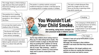 The company is PeTA which is
a recognised brand. As PeTA is
the worlds largest vegan
organisation it can be trusted
by the audience.
The image shows a child smoking a
cigar because they want people to
think that smoking is just as bad as
eating meat.
The poster is a photo realistic and post
modernist because it shows a real boy but he
is smoking which in todays society is unlikely.
The text is simple because they
want the image to be the main
focus as the boy is wearing a blue
top which stands out.
The slogan
Heading
The position he is reading
the book in reminds us how
young he is. He is lying on
the floor.
The formal and simple
font shows us that it is a
very serious campaign.
Nadim Rahman 61N
It is an eye line match and a
medium shot of the boy
It is the largest because it is more
likely to grab someone's attention.
Also it is a direct link with the
image.
It is to stop children from eating meat as
they say it is like letting them smoke. The
mood it creates is anger as they feel that
they are putting their children at risk by
letting them eat meat. The text supports
this as it says “like smoking…..meats is
linked to cancer”. Cancer is a very serious
topic and is used to create fear in the
audience.
Context: it was set up by PeTA which is a pro
vegan organisation.
Message: the message is that children
shouldn’t eat meat and that they should be
vegan.
Target audience: the target audience are
parents as they are saying that letting you
children eat meat can lead to cancer.
 