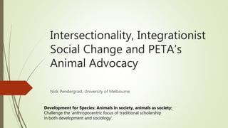 Intersectionality, Integrationist
Social Change and PETA’s
Animal Advocacy
Nick Pendergrast, University of Melbourne
Development for Species: Animals in society, animals as society:
Challenge the ‘anthropocentric focus of traditional scholarship
in both development and sociology’.
 