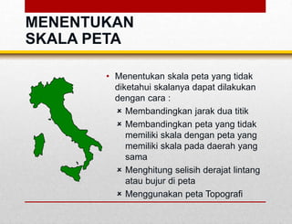 MENENTUKAN
SKALA PETA
• Menentukan skala peta yang tidak
diketahui skalanya dapat dilakukan
dengan cara :
 Membandingkan jarak dua titik
 Membandingkan peta yang tidak
memiliki skala dengan peta yang
memiliki skala pada daerah yang
sama
 Menghitung selisih derajat lintang
atau bujur di peta
 Menggunakan peta Topografi
 