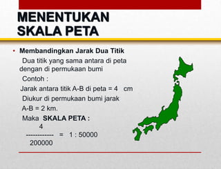 • Membandingkan Jarak Dua Titik
Dua titik yang sama antara di peta
dengan di permukaan bumi
Contoh :
Jarak antara titik A-B di peta = 4 cm
Diukur di permukaan bumi jarak
A-B = 2 km.
Maka SKALA PETA :
4
------------ = 1 : 50000
200000
MENENTUKAN
SKALA PETA
 