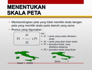 • Membandingkan peta yang tidak memiliki skala dengan
peta yang memiliki skala pada daerah yang sama
• Rumus yang digunakan :
d1
P2 = ----- x P1
d2
Ket :
 d1 = jarak yang sudah diketahui
skala
 d2 = jarak yang akan dicari skala
 P1 = penyebut skala yang
diketahui skalanya
 P2 = penyebut skala yang dicari
Skala 1 : 20000
Skala …….. ?
MENENTUKAN
SKALA PETA
 