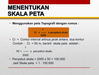 • Menggunakan peta Topografi dengan rumus :
• Ci = Contur interval artinya jarak antara dua kontur
Contoh : Ci = 50 m, berarti skala peta adalah :
1
50 = ------ x penyebut skala.
2000
• Penyebut skala = 2000 x 50 = 100.000
Jadi Skala peta = 1 : 100.000
1
Ci = ------ x penyebut skala
2000
MENENTUKAN
SKALA PETA
 
