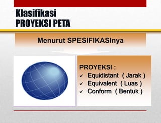 Menurut SPESIFIKASInya
PROYEKSI :
 Equidistant ( Jarak )
 Equivalent ( Luas )
 Conform ( Bentuk )
Klasifikasi
PROYEKSI PETA
 