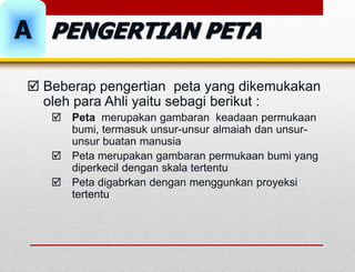  Beberap pengertian peta yang dikemukakan
oleh para Ahli yaitu sebagi berikut :
 Peta merupakan gambaran keadaan permukaan
bumi, termasuk unsur-unsur almaiah dan unsur-
unsur buatan manusia
 Peta merupakan gambaran permukaan bumi yang
diperkecil dengan skala tertentu
 Peta digabrkan dengan menggunkan proyeksi
tertentu
PENGERTIAN PETA
A
 