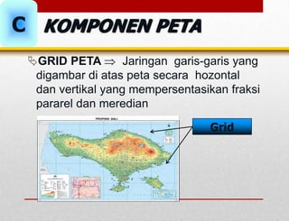 GRID PETA  Jaringan garis-garis yang
digambar di atas peta secara hozontal
dan vertikal yang mempersentasikan fraksi
pararel dan meredian
Grid
C KOMPONEN PETA
 