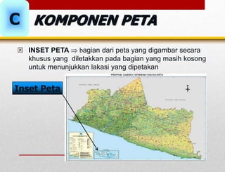  INSET PETA  bagian dari peta yang digambar secara
khusus yang diletakkan pada bagian yang masih kosong
untuk menunjukkan lakasi yang dipetakan
Inset Peta
C KOMPONEN PETA
 