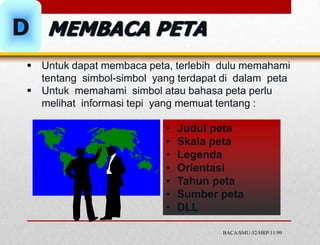  Untuk dapat membaca peta, terlebih dulu memahami
tentang simbol-simbol yang terdapat di dalam peta
 Untuk memahami simbol atau bahasa peta perlu
melihat informasi tepi yang memuat tentang :
• Judul peta
• Skala peta
• Legenda
• Orientasi
• Tahun peta
• Sumber peta
• DLL
BACA/SMU-52/HRP/11/99
D MEMBACA PETA
 