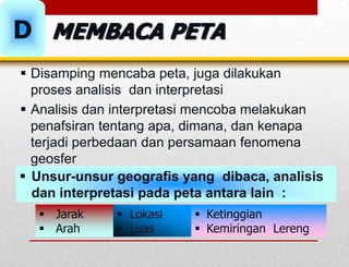  Disamping mencaba peta, juga dilakukan
proses analisis dan interpretasi
 Analisis dan interpretasi mencoba melakukan
penafsiran tentang apa, dimana, dan kenapa
terjadi perbedaan dan persamaan fenomena
geosfer
 Unsur-unsur geografis yang dibaca, analisis
dan interpretasi pada peta antara lain :
 Jarak
 Arah
 Ketinggian
 Kemiringan Lereng
 Lokasi
 Luas
D MEMBACA PETA
 