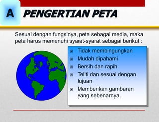  Tidak membingungkan
 Mudah dipahami
 Bersih dan rapih
 Teliti dan sesuai dengan
tujuan
 Memberikan gambaran
yang sebenarnya.
Sesuai dengan fungsinya, peta sebagai media, maka
peta harus memenuhi syarat-syarat sebagai berikut :
PENGERTIAN PETA
A
 