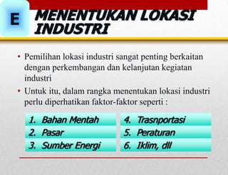 MENENTUKAN LOKASI
INDUSTRI
E
• Pemilihan lokasi industri sangat penting berkaitan
dengan perkembangan dan kelanjutan kegiatan
industri
• Untuk itu, dalam rangka menentukan lokasi industri
perlu diperhatikan faktor-faktor seperti :
1. Bahan Mentah
2. Pasar
3. Sumber Energi
4. Trasnportasi
5. Peraturan
6. Iklim, dll
 