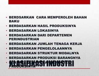 KLASIFIKASI INDUSTRI
• BERDSARKAN CARA MEMPEROLEH BAHAN
BAKU
• BERDASARKAN HASIL PRODUKSINYA
• BERDASARKAN LOKASINYA
• BERDASARKAN DARI DEPARTEMEN
PERINDUSTRIAN
• BERDASARKAN JUMLAH TENAGA KERJA
• BERDASARKAN PENGELOLAANNYA
• BERDASARKAN STRUKTUR MODALNYA
• BERDASARKAN PRODUKSI BARANGNYA
• BERDASARKAN TAHAPAN/PROSES
PRODUKSINYA
 