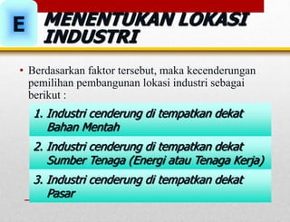 MENENTUKAN LOKASI
INDUSTRI
E
• Berdasarkan faktor tersebut, maka kecenderungan
pemilihan pembangunan lokasi industri sebagai
berikut :
2. Industri cenderung di tempatkan dekat
Sumber Tenaga (Energi atau Tenaga Kerja)
1. Industri cenderung di tempatkan dekat
Bahan Mentah
3. Industri cenderung di tempatkan dekat
Pasar
 