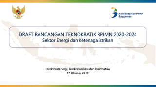 DRAFT RANCANGAN TEKNOKRATIK RPJMN 2020-2024
Sektor Energi dan Ketenagalistrikan
Direktorat Energi, Telekomunikasi dan Informatika
17 Oktober 2019
 