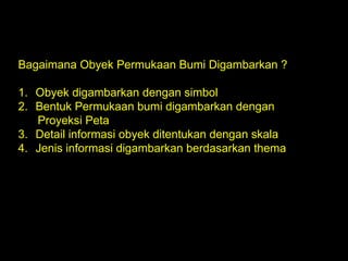 Bagaimana Obyek Permukaan Bumi Digambarkan ?
1. Obyek digambarkan dengan simbol
2. Bentuk Permukaan bumi digambarkan dengan
Proyeksi Peta
3. Detail informasi obyek ditentukan dengan skala
4. Jenis informasi digambarkan berdasarkan thema
 