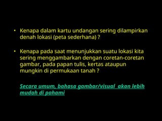 • Kenapa dalam kartu undangan sering dilampirkan
denah lokasi (peta sederhana) ?
• Kenapa pada saat menunjukkan suatu lokasi kita
sering menggambarkan dengan coretan-coretan
gambar, pada papan tulis, kertas ataupun
mungkin di permukaan tanah ?
Secara umum, bahasa gambar/visual akan lebih
mudah di pahami
 