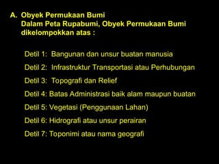 Detil 1: Bangunan dan unsur buatan manusia
Detil 2: Infrastruktur Transportasi atau Perhubungan
Detil 3: Topografi dan Relief
Detil 4: Batas Administrasi baik alam maupun buatan
Detil 5: Vegetasi (Penggunaan Lahan)
Detil 6: Hidrografi atau unsur perairan
Detil 7: Toponimi atau nama geografi
A. Obyek Permukaan Bumi
Dalam Peta Rupabumi, Obyek Permukaan Bumi
dikelompokkan atas :
 