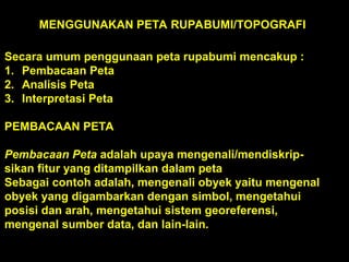 MENGGUNAKAN PETA RUPABUMI/TOPOGRAFI
Secara umum penggunaan peta rupabumi mencakup :
1. Pembacaan Peta
2. Analisis Peta
3. Interpretasi Peta
PEMBACAAN PETA
Pembacaan Peta adalah upaya mengenali/mendiskrip-
sikan fitur yang ditampilkan dalam peta
Sebagai contoh adalah, mengenali obyek yaitu mengenal
obyek yang digambarkan dengan simbol, mengetahui
posisi dan arah, mengetahui sistem georeferensi,
mengenal sumber data, dan lain-lain.
 