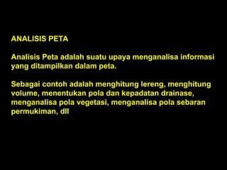 ANALISIS PETA
Analisis Peta adalah suatu upaya menganalisa informasi
yang ditampilkan dalam peta.
Sebagai contoh adalah menghitung lereng, menghitung
volume, menentukan pola dan kepadatan drainase,
menganalisa pola vegetasi, menganalisa pola sebaran
permukiman, dll
 