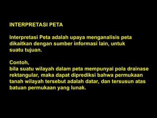 INTERPRETASI PETA
Interpretasi Peta adalah upaya menganalisis peta
dikaitkan dengan sumber informasi lain, untuk
suatu tujuan.
Contoh,
bila suatu wilayah dalam peta mempunyai pola drainase
rektangular, maka dapat diprediksi bahwa permukaan
tanah wilayah tersebut adalah datar, dan tersusun atas
batuan permukaan yang lunak.
 
