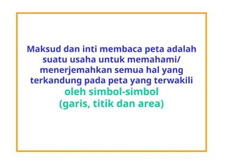 Maksud dan inti membaca peta adalah
suatu usaha untuk memahami/
menerjemahkan semua hal yang
terkandung pada peta yang terwakili
oleh simbol-simbol
(garis, titik dan area)
 