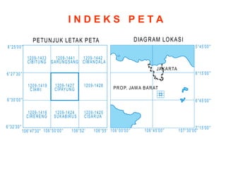 I N D E K S P E T A
DIAGRAM LOKASI
PROP. JAWA BARAT
JAKARTA
PETUNJUK LETAK PETA
106°45'00''
106°00'00'' 107°30'00''
6°45'00''
5°45'00''
7°15'00''
6°15'00''
6°25'00''
6°30'00''
6°27'30''
6°32'30''
106°50'00'' 106°52' 106°55'
106°47'30''
1209-1427
CIPAYUNG
1209-1419
CIAW I
1209-1433
CIBITUNG
1209-1441
GARUNGSANG
1209-1416
CIRERENG
1209-1424
SUKABIRUS
1209-1442
CIM ANDALA
1209-1428
1209-1425
CISARUA
 