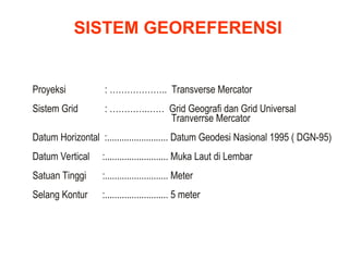 Proyeksi : ……………….. Transverse Mercator
Sistem Grid : ………….…… Grid Geografi dan Grid Universal
Tranverrse Mercator
Datum Horizontal :......................... Datum Geodesi Nasional 1995 ( DGN-95)
Datum Vertical :.......................... Muka Laut di Lembar
Satuan Tinggi :.......................... Meter
Selang Kontur :.......................... 5 meter
SISTEM GEOREFERENSI
 