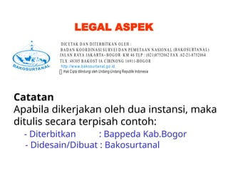 LEGAL ASPEK
BADAN KOORDIN ASI SURVEI DAN PEM ETAAN N ASIONAL (BAKOSURTANAL)
JALAN RAYA JAKA RTA- BOGOR KM 46 TLP : (021)8752062 FAX :62-21-8752064
TLX :48305 BAKOST IA CIBINONG 16911-BOGOR
DICETAK DAN DITERBITKAN OLEH :
 Hak Cipta dilindungi oleh Undang-Undang Republik Indonesia
http://www.bakosurtanal.go.id
Catatan
Apabila dikerjakan oleh dua instansi, maka
ditulis secara terpisah contoh:
- Diterbitkan : Bappeda Kab.Bogor
- Didesain/Dibuat : Bakosurtanal
 