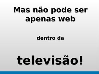 Mas não pode ser
  apenas web

     dentro da




televisão!
 
