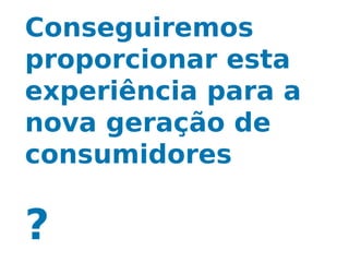 Conseguiremos
proporcionar esta
experiência para a
nova geração de
consumidores

?
 