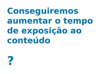 Conseguiremos
aumentar o tempo
de exposição ao
conteúdo

?
 