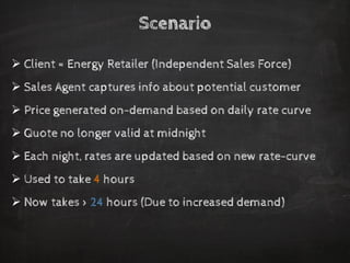 Scenario 
Client = Energy Retailer (Independent Sales Force) 
Sales Agent captures info about potential customer 
Price generated on-demand based on daily rate curve 
Quote no longer valid at midnight 
Each night, rates are updated based on new rate-curve 
Used to take 4hours 
Now takes > 24hours (Due to increased demand)  