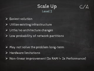 Scale UpLevel 2 
Easiest solution 
Utilize existing infrastructure 
Little/no architecture changes 
Low probability of network partitions 
May not solve the problem long-term 
Hardware limitations 
Non-linear improvement (2x RAM != 2x Performance) 
C/A  