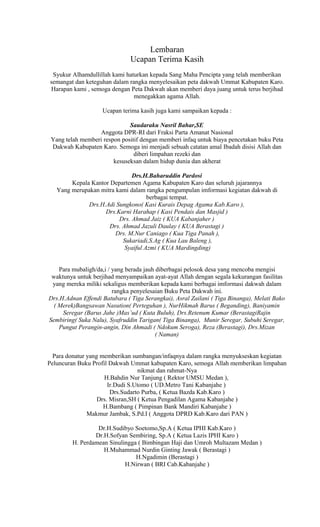 Lembaran
Ucapan Terima Kasih
Syukur Alhamdullillah kami haturkan kepada Sang Maha Pencipta yang telah memberikan
semangat dan keteguhan dalam rangka menyelesaikan peta dakwah Ummat Kabupaten Karo.
Harapan kami , semoga dengan Peta Dakwah akan memberi daya juang untuk terus berjihad
menegakkan agama Allah.
Ucapan terima kasih juga kami sampaikan kepada :
Saudaraku Nasril Bahar,SE
Anggota DPR-RI dari Fraksi Parta Amanat Nasional
Yang telah memberi respon positif dengan memberi infaq untuk biaya pencetakan buku Peta
Dakwah Kabupaten Karo. Semoga ini menjadi sebuah catatan amal Ibadah disisi Allah dan
diberi limpahan rezeki dan
kesuseksan dalam hidup dunia dan akherat
Drs.H.Baharuddin Pardosi
Kepala Kantor Departemen Agama Kabupaten Karo dan seluruh jajarannya
Yang merupakan mitra kami dalam rangka pengumpulan imformasi kegiatan dakwah di
berbagai tempat.
Drs.H.Adi Sungkono( Kasi Kurais Depag Agama Kab.Karo ),
Drs.Karni Harahap ( Kasi Pendais dan Masjid )
Drs. Ahmad Jaiz ( KUA Kabanjaher )
Drs. Ahmad Jazuli Daulay ( KUA Berastagi )
Drs. M.Nur Caniago ( Kua Tiga Panah ),
Sukariadi,S.Ag ( Kua Lau Baleng ),
Syaiful Azmi ( KUA Mardingding)
Para mubaligh/da,i / yang berada jauh diberbagai pelosok desa yang mencoba mengisi
waktunya untuk berjihad menyampaikan ayat-ayat Allah dengan segala kekurangan fasilitas
yang mereka miliki sekaligus memberikan kepada kami berbagai imformasi dakwah dalam
rangka penyelesaian Buku Peta Dakwah ini.
Drs.H.Adnan Effendi Batubara ( Tiga Serangkai), Asral Zailani ( Tiga Binanga), Melati Bako
( Merek)Bangsawan Nasution( Perteguhan ), NurHikmah Barus ( Beganding), Baniyamin
Seregar (Barus Jahe )Mas’ud ( Kuta Buluh), Drs.Retenum Kumar (BerastagiRajin
Sembiring( Suka Nalu), Syafruddin Tarigan( Tiga Binanga), Munir Seregar, Subuhi Seregar,
Pungut Perangin-angin, Din Ahmadi ( Ndokum Seroga), Reza (Berastagi), Drs.Mizan
( Naman)
Para donatur yang memberikan sumbangan/infaqnya dalam rangka menyukseskan kegiatan
Peluncuran Buku Profil Dakwah Ummat kabupaten Karo, semoga Allah memberikan limpahan
nikmat dan rahmat-Nya
H.Bahdin Nur Tanjung ( Rektor UMSU Medan ),
Ir.Dudi S.Utomo ( UD.Metro Tani Kabanjahe )
Drs.Sudarto Purba, ( Ketua Bazda Kab.Karo )
Drs. Misran,SH ( Ketua Pengadilan Agama Kabanjahe )
H.Bambang ( Pimpinan Bank Mandiri Kabanjahe )
Makmur Jambak, S.Pd.I ( Anggota DPRD Kab.Karo dari PAN )
Dr.H.Sudibyo Soetomo,Sp.A ( Ketua IPHI Kab.Karo )
Dr.H.Sofyan Sembiring, Sp.A ( Ketua Lazis IPHI Karo )
H. Perdamean Sinulingga ( Bimbingan Haji dan Umroh Multazam Medan )
H.Muhammad Nurdin Ginting Jawak ( Berastagi )
H.Ngadimin (Berastagi )
H.Nirwan ( BRI Cab.Kabanjahe )

 