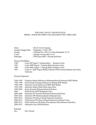 TENTANG KETUA TIM PENYUSUN
PROFIL DAKWAH UMMAT ISLAM KABUPATEN AKRO 2009

Nama
Tempat/Tanggal lahir
Alamat
E-mail
Pekerjaan

: Drs.H. Erwin Tanjung
: Panipahan, 15 Mei 1967
: Jl.Masjid No.31B Lau Cimba Kabanjahe 21114
: tanjung.erwin@yahoo.co.id
: PNS/Guru SMA 1 Payung Kab.Karo

Riwayat Pendidikan
1980
: Lulus SD Negeri 5 Tanjung Balai – Sumatera Utara
1983
: Lulus SMP Negeri 1 Tanjung Balai-Sumatera Utara
1986
: Lulus SMA Negeri 1 Tanjung Balai-Sumatera Utara
1991
: Lulus S-1 IKIP Negeri Medan Fakultas FPBS Jurusan Bahasan dan Sastra
Indonesia
Riwayat Organisasi
1986-1989
1988-1990
1988-1990
1992-1996
1998-2002
20022005-2008
2005-2010
2005-2010
2008-2013
2008-2013
2008-2013

: Pengurus Ikatan Mahasiswa Muhammadiyah Komisariat IKIP Medan
: Ketua Ikatan Keluarga Mahasiswa Minang IKIP Medan
: Sekretaris Senat Mahasiswa FBPS IKIP Medan
: Sekretaris Ikatan Muda Mudi Islam Dairi
: Ketua Pemuda Muhammadiyah Kab.Karo
: Wakil Ketua KNPI Kabupaten Karo
: Sekretaris PC Pemuda Muslimin Indonesia Kab.Karo
: Sekretaris PD Muhammadiyah Kabupaten Karo
: Sekretaris PD Dewan Masjid Indonesia Kab.Karo
: Wakil Ketua PW Dewan Masjid Indonesia Sumatera Utara
: Wakil Sekretaris PD Ikatan Persaudaraan Haji Indonesia Kab.Karo
: Sekretaris Lazis IPHI Kab.Karo

Keluarga
Istri

: Dra. Eliwati

 