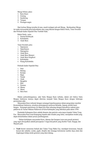 Merga Silima yakni:
1. Karo-Karo
2. Ginting
3. Sembiring
4. Tarigan
5. Perangin-angin
Dari kelima Merga tersebut di atas, masih terdapat sub-sub Merga. Berdasarkan Merga
ini maka tersusunlah pola kekerabatan atau yang dikenal dengan Rakut Sitelu, Tutur Siwaluh
dan Perkade-kaden Sepuluh Dua Tambah Sada.
Rakut Sitelu yaitu:
1. Senina/Sembuyak
2. Kalimbubu
3. Anak Beru
Tutur Siwaluh yaitu:
1. Sipemeren
2. Siparibanen
3. Sipengalon
4. Anak Beru
5. Anak Beru Menteri
6. Anak Beru Singikuri
7. Kalimbubu
8. Puang Kalimbubu
Perkade-kaden Sepuluh Dua:
1.
2.
3.
4.
5.
6.
7.
8.
9.
10.
11.
12.

Nini
Bulang
Kempu
Bapa
Nande
Anak
Bengkila
Bibi
Permen
Mama
Mami
Bere-bere

Dalam perkembangannya, adat Suku Bangsa Karo terbuka, dalam arti bahwa Suku
Bangsa Indonesia lainnya dapat diterima menjadi Suku Bangsa Karo dengan beberapa
persyaratan adat.
Masyarakat Karo terkenal dengan semangat keperkasaannya dalam pergerakan merebut
Kemerdekaan Indonesia, misalnya pertempuran melawan Belanda, Jepang, politik bumi
hangus. Semangat patriotisme ini dapat kita lihat sekarang dengan banyaknya makam para
pahlawan di Taman Makam Pahlawan di Kota Kabanjahe yang didirikan pada tahun 1950.
Penduduk Kabupaten Karo adalah dinamis dan patriotis serta taqwa kepada Tuhan Yang
Esa. Masyarakat Karo kuat berpegang kepada adat istiadat yang luhur, merupakan modal yang
dapat dimanfaatkan dalam proses pembangunan.
Dalam kehidupan masyarakat Karo, idaman dan harapan (sura-sura pusuh peraten)
yang ingin diwujudkan adalah pencapaian 3 (tiga) hal pokok yang disebut Tuah, Sangap, dan
Mejuah-juah.


Tuah berarti menerima berkah dari Tuhan Yang Maha Esa, mendapat keturunan, banyak
kawan dan sahabat, cerdas, gigih, disiplin dan menjaga kelestarian sumber daya alam dan
lingkungan hidup untuk generasi yang akan datang.

 