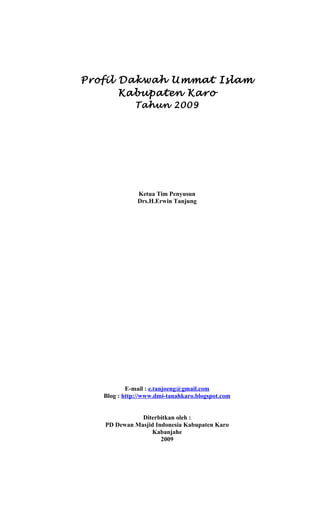 Profil Dakwah Ummat Islam
Kabupaten Karo
Tahun 2009

Ketua Tim Penyusun
Drs.H.Erwin Tanjung

E-mail : e.tanjoeng@gmail.com
Blog : http://www.dmi-tanahkaro.blogspot.com
Diterbitkan oleh :
PD Dewan Masjid Indonesia Kabupaten Karo
Kabanjahe
2009

 