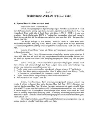 BAB II
PERKEMBANGAN ISLAM DI TANAH KARO
A. Sejarah Masuknya Islam ke Tanah Karo
Kapan Islam masuk ke Tanah Karo ?
Sebuah pertanyaan yang sulit dijawab dengan tepat. Pemerhati sejarah Islam di Tanah
Karo berbeda pendapat tentang sejak kapan masuknya agama Islam di Tanah Karo. Ada yang
berpendapat. Islam sudah ada di Tanah Karo sejak tahun + 456 H ( 1062 M ) pada abad
kesebelas ( Pardosi,Baharuddin: 2007:2 ). Pendapat lain mengatakan Islam telah masuk ke
Tanah Karo sejak abad XV dan ada yang menyebutkan baru pada abad XIX. ( Tarigan,Azhari
Akmal :2007:21).
Dari ketiga pendapat di atas tentang masuknya Islam di Tanah Karo, maka
berdasarkan imformasi data yang akurat, Azhari Akmal Tarigan dalam bukunya Tuan Guru
H.Sulaiman Tarigan lebih cendrung untuk setuju bahwa Islam masuk ke Tanah Karo pada abad
XIX.
Menurut Azhari Akmal Tarigan ada 3 (tiga) teori tentang cara masuknya agama Islam
ke Tanah Karo,yaitu :
Pertama , Teori Barus. Menurut catatan sejarah bahwa agama Islam sudah ada di
Barus sejak abad abad XV malah ada yang mengatakan sudah ada sejak abad IX. Menurut teori
ini, masuknya agama Islam dibawa oleh pedagang-pedagang dari Barus yang telah beragama
Islam.
Kedua, Teori Aceh.. Teori ini menyebutkan bahwa masuknya agama Islam ke Tanah
Karo dibawa oleh ulama/mubaligh dari Aceh. Adapun nama-nama ulama/mubaligh yang
tercatat yang menyiarkan agama Islam,antara lain :
1. Tengku Muda yang mengembangkan Islam kepada beberapa keluarga di Tiga Beringin.
2. Tengku Lau Bahun yang mengembangkan Islam di sekitar daerah desa Lingga. Tengku
Lau Bahun wafat karena dibunuh dan kuburannya terletak di desa Lingga.
3. Tengku Tambak Malem mengembangkan Islam disekitar desa Meriah.
4. Putra Adi Genali dan Tengku Datuk dll
Ketiga , Teori Perbatasan.. Teori ini menjelaskan pengaruh kerajaan-kerajaan yang
berada di sekitar perbatasan Karo yaitu, kerajaan Haru Deli Tua ( Deli ), Kerajaan haru
Langkat, dan kerajaan Haru Pane. Kerajaan Haru dan segenap rakyat sudah memeluk Islam
sejak abad XV secara geneologi masih memiliki hubungan dengan suku Karo yang bermukim
di dataran tinggi Karo. Kemumgkinan jalan keluarga inilah, agama Islam masuk ke Tanah
Karo. Di samping itu pedagang-pedagang garam ( di samping itu mereka juga berjualan ikan,
perhiasan dll ) dari Sumatera Timur diperkirakan punya peran dalam memperkenalkan agama
Islam di tanah Karo
Dari ketiga teori di atas, yang lebih mendekati kebenaran sesuai dengan data yang ada
tentang masuknya Islam ke Tanah Karo adalah teori Aceh.

 