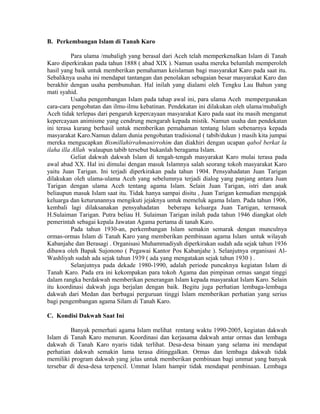 B. Perkembangan Islam di Tanah Karo
Para ulama /mubaligh yang berasal dari Aceh telah memperkenalkan Islam di Tanah
Karo diperkirakan pada tahun 1888 ( abad XIX ). Namun usaha mereka belumlah memperoleh
hasil yang baik untuk memberikan pemahaman keislaman bagi masyarakat Karo pada saat itu.
Sebaliknya usaha ini mendapat tantangan dan penolakan sebagaian besar masyarakat Karo dan
berakhir dengan usaha pembunuhan. Hal inilah yang dialami oleh Tengku Lau Bahun yang
mati syahid.
Usaha pengembangan Islam pada tahap awal ini, para ulama Aceh mempergunakan
cara-cara pengobatan dan ilmu-ilmu kebatinan. Pendekatan ini dilakukan oleh ulama/mubaligh
Aceh tidak terlepas dari pengaruh kepercayaan masyarakat Karo pada saat itu masih menganut
kepercayaan animisme yang cendrung mengarah kepada mistik. Namun usaha dan pendekatan
ini terasa kurang berhasil untuk memberikan pemahaman tentang Islam sebenarnya kepada
masyarakat Karo.Namun dalam dunia pengobatan tradisional ( tabib/dukun ) masih kita jumpai
mereka mengucapkan Bismillahirrahmanirrohim dan diakhiri dengan ucapan qabol berkat la
ilaha illa Allah walaupun tabib tersebut bukanlah beragama Islam.
Geliat dakwah dakwah Islam di tengah-tengah masyarakat Karo mulai terasa pada
awal abad XX. Hal ini dimulai dengan masuk Islamnya salah seorang tokoh masyarakat Karo
yaitu Juan Tarigan. Ini terjadi diperkirakan pada tahun 1904. Pensyahadatan Juan Tarigan
dilakukan oleh ulama-ulama Aceh yang sebelumnya terjadi dialog yang panjang antara Juan
Tarigan dengan ulama Aceh tentang agama Islam. Selain Juan Tarigan, istri dan anak
beliaupun masuk Islam saat itu. Tidak hanya sampai disitu , Juan Tarigan kemudian mengajak
keluarga dan keturunannya mengikuti jejaknya untuk memeluk agama Islam. Pada tahun 1906,
kembali lagi dilaksanakan pensyahadatan beberapa keluarga Juan Tartigan, termasuk
H.Sulaiman Tarigan. Putra beliau H. Sulaiman Tarigan inilah pada tahun 1946 diangkat oleh
pemerintah sebagai kepala Jawatan Agama pertama di tanah Karo.
Pada tahun 1930-an, perkembangan Islam semakin semarak dengan munculnya
ormas-ormas Islam di Tanah Karo yang memberikan pembinaan agama Islam untuk wilayah
Kabanjahe dan Berasagi . Organisasi Muhammadiyah diperkirakan sudah ada sejak tahun 1936
dibawa oleh Bapak Sujonono ( Pegawai Kantor Pos Kabanjahe ). Selanjutnya organisasi AlWashliyah sudah ada sejak tahun 1939 ( ada yang mengatakan sejak tahun 1930 ) .
Selanjutnya pada dekade 1980-1990, adalah periode puncaknya kegiatan Islam di
Tanah Karo. Pada era ini kekompakan para tokoh Agama dan pimpinan ormas sangat tinggi
dalam rangka berdakwah memberikan penerangan Islam kepada masyarakat Islam Karo. Selain
itu koordinasi dakwah juga berjalan dengan baik. Begitu juga perhatian lembaga-lembaga
dakwah dari Medan dan berbagai perguruan tinggi Islam memberikan perhatian yang serius
bagi pengembangan agama Silam di Tanah Karo.
C. Kondisi Dakwah Saat Ini
Banyak pemerhati agama Islam melihat rentang waktu 1990-2005, kegiatan dakwah
Islam di Tanah Karo menurun. Koordinasi dan kerjasama dakwah antar ormas dan lembaga
dakwah di Tanah Karo nyaris tidak terlihat. Desa-desa binaan yang selama ini mendapat
perhatian dakwah semakin lama terasa ditinggalkan. Ormas dan lembaga dakwah tidak
memiliki program dakwah yang jelas untuk memberikan pembinaan bagi ummat yang banyak
tersebar di desa-desa terpencil. Ummat Islam hampir tidak mendapat pembinaan. Lembaga

 