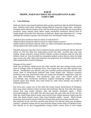 BAB III
PROPIL DAKWAH UMMAT ISLAM KABUPATEN KARO
TAHUN 2009
A.

Latar Belakang

Salah satu daerah yang menjadi perhatian dalam gerakan pembinaan dakwah adalah Kabupaten
Karo. Perhatian ormas Islam, lembaga-lembaga Dakwah, Perguruan Tinggi Islam, kelompokkelompok peduli dakwah maupun secara individu telah banyak memberikan dan mencurahkan
pemikiran, tenaga maupun materi dalam rangka memberikan pembinaan dakwah Islam di
tengah-tengah masyarakat Karo khususnya di pedesaan. Begitu juga pengiriman da’i / tenaga
mubaligh dari berbagai organisasi dan kelompok terus silih berganti sampai sekarang.
Apakah program pembinaan dakwah selama ini telah berhasil ?
Apakah program pembinaan dakwah selama ini sudah mengenai sasaran ?
Apakah program pembinaan dakwah selama ini sudah menunjukkan peningkatan pemahaman
tentang agama Islam telah semakin meningkat ?
Sejumlah pertanyaan lagi akan muncul berkaitan dengan gerakan pembinaan dakwah dakwah
selama ini. Dan kita tidak bisa menjawabnya karena kita tidak memiliki data yang yang
lengkap sebagai parameter tentang berhasil tidaknya gerakan pembinaan dakwah yang kita
lakukan selama ini. Atau kita tidak bisa mengatakan apakah sasaran dakwah selama ini sudah
tepat sasaran atau tidak. Boleh jadi pembinaan dan pengiriman da’i/mubaligh yang kita kirim
tidak memperhatikan kondisi di lapangan.
Mengapa ini bisa terjadi ?
Salah satu jawabannya adalah karena kita tidak memiliki data base tentang kondisi ummat
Islam di berbagai lokasi di Kabupaten Karo. Atau dengan kata lain kita tidak memiliki peta
dakwah . Ketidakadaan peta dakwah yang jelas membuat gerakan pembinaan dakwah untuk
ummat Islam di daerah-daerah pedesaan tidak tertata dengan baik. Akhirnya terjadinya
pembinaan yang yang terkonsentrasi pada satu tempat dan melupakan tempat/lokasi yang lain
yang lebih memerlukannya. Atau pembinaan yang semu, yaitu takkala masih ada
da’i/mubaligh yang memberikan pembinaan kegiatan berlangsung dengan baik. Namun
kegiatan agama akan terhenti sama sekali ketika da’i telah selesai bertugas atau pindah ke
kampung halamannya.
Kita harus jujur, sampai saat ini kita tidak tahu berapa banyak daerah-daerah di Kabupaten
Karo yang ummat Islamnya belum tersentuh oleh pembinaan dakwah. Kita tidak tahu berapa
banyak desa yang ummat Islamnya tidak ada kegiatan pembinaan agama ( Misal:
perwiridan/pengajian ). Kita tidak tahu desa-desa mana saja yang tidak ada da’inya dan kita
tidak tahu sudah berapa banyak ummat yang memilih Islam sebagai agamanya begitu juga kita
tidak tahu berapa banyak ummat Islam yang berpindah aqidah / murtad . Masih banyak
pertanyaan akan muncul yang kita tidak bisa menjawabnya karena kita tidak memiliki data.
Dari gambaran di atas, kita harus memiliki peta dakwah. Peta dakwah inilah yang merupakan
deskripsi / gambaran tentang hal-hal yang berkaitan dengan ummat Islam di Kabupaten Karo.
Peta dakwah ini ini akan menggambarkan tentang kondisi ummat Islam di suatu tempat

 