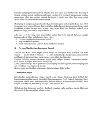 berkaitan dengan pembinaan dakwah. Melalui peta dakwah ini akan terlihat suatu desa/tempat
tentang jumlah masjid, jumlah ummat Islam, jumlah da’i, kelompok pengajian/perwiridan,
peran ormas Islam atau lembaga dakwah, berfungsinya masjid atau tidak, data orang masuk
agama Islam dan yang murtad dan sebagainya.
Disamping itu dengan adanya peta dakwah, pembinaan agama di Kabupaten Karo akan lebih
terarah dan tepat sasaran. Dengan data ini kita bisa duduk bersama dengan semua elemen untuk
melakukan gerakan dakwah yang terpadu. Bagi ormas Islam dan Lembaga dakwah serta
perguruan tinggi jelas data ini sangat diperlukan .
Ada tiga ( 3 ) hal yang ingin digambarkan dalam Peta/profil dakwah berkaitan dengan
kegiatan dakwah Islam di Kabupaten Karo, yaitu :
1. Peranan Masjid dalam Pembinaan Jamaah.
2. Kegiatan Dakwah Jamaah.
3. Peran Ormas/Lembaga Dakwah dalam Pembinaan Jamaah
B.

Peranan Masjid dalam Pembinaan Jamaah

Menurut data Karo Dalam Angka jumlah masjid di Kabupaten Karo, sebanyak 156 buah
masjid.
( Lihat tabel 10 halaman
). Untuk melihat fungsi dan perannya, ada penulisan
profil dakwah Kabupaten Karo mencoba menyoroti dalam tiga hal,yaitu :
Pertama, berkaitan dengan manajemen masjid yang meliputi tentang kepengurusan masjid,
nazir masjid, persiapan pelaksanaan shalat jumat.
Kedua, peranan masjid dalam pembinaan jamaah yang meliputi kegiatan perwiridan/pengajian
dan pendidikan yang berpusat di masjid.
Ketiga, fungsi masjid dalam pelaksanaan shalat jumat dan shalat fardhu.
1. Manajemen Masjid
Keberhasilan memberdayakan fungsi masjid sesuai dengan fungsinya dapat terlihat dari
bagaimana pengelolaan masjid itu sendiri. Dalam penyusunan Profil Dakwah Kabupaten Karo,
manajemen masjid secara sederhana dilihat dari ada tidaknya pengurus masjid ( BKM ), nazir
masjid, Jadwal khatib, khatib tetap dan juga khatib dari luar desa .
Dilihat dari lima komponen tersebut , dari hasil pendataan maka gambaran masjid diberbagai
Kecamatan di Kabupaten Karo sebagai berikut :

 
