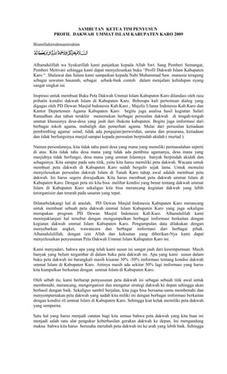 SAMBUTAN KETUA TIM PENYUSUN
PROFIL DAKWAH UMMAT ISLAM KABUPATEN KARO 2009
Bismillahirrahmanirrahim

Alhamdulillah wa Syukurillah kami panjatkan kepada Allah Swt. Sang Pemberi Semangat,
Pemberi Motivasi sehingga kami dapat menyelesaikan buku “Profil Dakwah Islam Kabupaten
Karo “. Shalawat dan Salam kami sampaikan kepada Nabi Muhammad Saw. manusia teragung
sebagai uswatun hasanah, sebagai sebaik-baik contoh dalam menjalani kehidupan nyang
sangat singkat ini.
Inspirasi untuk membuat Buku Peta Dakwah Ummat Islam Kabupaten Karo dilandasi oleh rasa
prihatin kondisi dakwah Islam di Kabupaten Karo. Beberapa kali pertemuan dialog yang
digagas oleh PD Dewan Masjid Indonesia Kab.Karo , Majelis Ulama Indonesia Kab.Karo dan
Kantor Departemen Agama Kabupaten Karo begitu juga analisa hasil kegiatan Safari
Ramadhan dua tahun terakhir menemukan berbagai persoalan dakwah di tengah-tengah
ummat khususnya desa-desa yang jauh dari ibukota kabupaten. Begitu juga imformasi dari
berbagai tokoh agama, mubaligh dan pemerhati agama. Mulai dari persoalan ketiadaan
pembimbing agama/ ustad, tidak ada pengajian/perwiridan, sarana dan prasarana, ketiadaan
dan tidak berfungsinya masjid sampai kepada persoalan berpindah akidah ( murtad ).
Namun persoalannya, kita tidak tahu pasti desa yang mana yang memiliki permasalahan seperti
di atas. Kita tidak tahu desa mana yang tidak ada pembina agamanya, desa mana yang
masjidnya tidak berfungsi, desa mana yang ummat Islamnya banyak berpindah akidah dan
sebagainya. Kita sampai pada satu titik, yaitu kita harus memiliki peta dakwah. Wacana untuk
membuat peta dakwah di Kabupaten Karo sudah bergulir sejak lama. Untuk memulai
menyelesaikan persoalan dakwah Islam di Tanah Karo tahap awal adalah membuat peta
dakwah. Ini harus segera diwujudkan. Kita harus membuat peta dakwah ummat Islam di
Kabupaten Karo. Dengan peta ini kita bisa melihat kondisi yang benar tentang dakwah ummat
Islam di Kabupaten Karo sekaligus kita bisa merancang kegiatan dakwah yang lebih
terorganisisr dan terarah pada sasaran yang tepat.
Dilatarbelakangi hal di ataslah, PD Dewan Masjid Indonesia Kabupaten Karo merancang
untuk membuat sebuah peta dakwah ummat Islam Kabupaten Karo yang juga sekaligus
merupakan program PD Dewan Masjid Indonesia Kab.Karo. Alhamdulilah kami
meninjaklanjuti hal tersebut dengan mengumpulkan berbagai imformasi berkaitan dengan
kegiatan dakwah ummat Islam Kabupaten Karo. Pengumpulan data dilakukan dengan
menyebarkan angket, wawancara dan berbagai imformasi dari berbagai pihak.
Alhamdululillah, dengan izin Allah dan kekuatan yang diberikan-Nya kami dapat
menyelesaikan penyusunan Peta Dakwah Ummat Islam Kabupaten Karo ini.
Kami menyadari, bahwa apa yang telah kami susun ini sangat jauh dari kesempurnaan. Masih
banyak yang belum tergambar di dalam buku peta dakwah ini. Apa yang kami susun dalam
buku peta dakwah ini barangkali masih kisaran 30% -50% imformasi tentang kondisi dakwah
ummat Islam di Kabupaten Karo. Artinya masih ada sekitar 50% lagi imformasi yang harus
kita kumpulkan berkaitan dengan ummat Islam di Kabupaten Karo.
Oleh sebab itu, kami berharap penyusunan peta dakwah ini sebagai sebuah titik awal untuk
membenahi, merancang, mengorganisir dan mengatur strategi dakwah ke depan sehingga akan
berhasil dengan baik. Sekaligus sambil berjalan, kita juga bisa bersama-sama membenahi dan
menyempurnakan peta dakwah yang sudah kita miliki ini dengan berbagai imformasi berkaitan
dengan kondisi ril ummat Islam di Kabupaten Karo. Sehingga kiat kelak memiliki peta dakwah
yang sempurna.
Satu hal yang harus menjadi catatan bagi kita semua bahwa peta dakwah yang kita buat ini
menjadi salah satu alat pengukur keberhasilan gerakan dakwah ke depan. Ini mengandung
makna bahwa kita harus berusaha merubah peta dakwah ini ke arah yang lebih baik. Sehingga

 