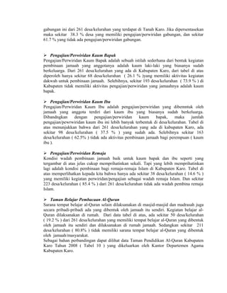 gabungan ini dari 261 desa/kelurahan yang terdapat di Tanah Karo. Jika dipersentasekan
maka sekitar 38.3 % desa yang memiliki pengajian/perwiridan gabungan, dan sekitar
61.7 % yang tidak ada pengajian/perwiridan gabungan.
 Pengajian/Perwiridan Kaum Bapak
Pengajian/Perwiridan Kaum Bapak adalah sebuah istilah sederhana dari bentuk kegiatan
pembinaan jamaah yang anggotanya adalah kaum laki-laki yang biasanya sudah
berkeluarga. Dari 261 desa/kelurahan yang ada di Kabupaten Karo, dari tabel di atas
diperoleh hanya sekitar 68 desa/kelurahan ( 26.1 % )yang memiliki aktivitas kegiatan
dakwah untuk pembinaan jamaah. Selebihnya, sekitar 193 desa/kelurahan ( 73.9 % ) di
Kabupaten tidak memiliki aktivitas pengajian/perwiridan yang jamaahnya adalah kaum
bapak.
 Pengajian/Perwiridan Kaum Ibu
Pengajian/Perwiridan Kaum Ibu adalah pengajian/perwiridan yang dibemntuk oleh
jamaah yang anggota terdiri dari kaum ibu yang biasanya sudah berkeluarga.
Dibandngkan
dengan
pengajian/perwiridan
kaum
bapak,
maka
jumlah
pengajian/pewrwiridan kaum ibu ini lebih banyak terbentuk di desa/kelurahan. Tabel di
atas menunjukkan bahwa dari 261 desa/kelurahan yang ada di kabupaten Karo, ada
sekitar 98 desa/kelurahan ( 37.5 % ) yang sudah ada. Selebihnya sekitar 163
desa/kelurahan ( 62.5% ) tidak ada aktivitas pembinaan jamaah bagi perempuan ( kaum
ibu ).
 Pengajian/Perwiridan Remaja
Kondisi wadah pembinaan jamaah baik untuk kaum bapak dan ibu seperti yang
tergambar di atas jelas cukup memprihatinkan sekali. Tapi yang lebih memprihatinkan
lagi adalah kondisi pembinaan bagi remaja-remaja Islam di Kabupaten Karo. Tabel di
atas memperlihatkan kepada kita bahwa hanya ada sekitar 38 desa/kelurahan ( 14.6 % )
yang memiliki kegiatan perwiridan/pengajian sebagai wadah remaja Islam. Dan sekitar
223 desa/kelurahan ( 85.4 % ) dari 261 desa/kelurahan tidak ada wadah pembina remaja
Islam.
 Taman Belajar Pembacaan Al-Quran
Sarana tempat belajar al-Quran selain dilaksanakan di masjid-masjid dan madrasah juga
secara pribadi-pribadi ada yang dibentuk oleh jamaah itu sendiri. Kegiatan belajar alQuran dilaksanakan di rumah. Dari data tabel di atas, ada sekitar 50 desa/kelurahan
( 19.2 % ) dari 261 desa/kelurahan yang memiliki tempat belajar al-Quran yang dibentuk
oleh jamaah itu sendiri dan dilaksanakan di rumah jamaah. Sedangkan sekitar 211
desa/kelurahan ( 80.8% ) tidak memiliki sarana tempat belajar al-Quran yang dibentuk
oleh jamaah/masyarakat.
Sebagai bahan perbandingan dapat dilihat data Taman Pendidikan Al-Quran Kabupaten
Karo Tahun 2008 ( Tabel 10 ) yang dikeluarkan oleh Kantor Departemen Agama
Kabupaten Karo.

 