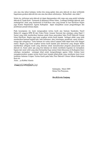 satu atau dua tahun kedepan, ketika kita meng-update data peta dakwah ini akan terlihatlah
bagaimana gerakan dakwah kita satu atau dua tahun sebelumnya. Berhasilkah atau tidak ?
Selain itu, imformasi peta dakwah ini dapat dipergunakan oleh siapa saja yang peduli terhadap
dakwah di Tanah Karo. Termasuk di dalamnya Ormas Islam,. Lembaga-lembaga dakwah, para
mubaligh/da’i baik yang berdomisili di Kab.Karo atau yang berada di luar Kab.Karo begitu
juga Kantor Departemen Agama Kabupaten dapat menjadikan acuan pengembangan dan
pembinaan jamaah dimasa depan.
Pada kesempatan ini, kami mengucapkan terima kasih atas bantuan Saudaraku Nasril
Bahar,S.E anggota DPR RI dari Fraksi Partai Amanat Nasional dan sekaligus caleg Dapil 3
Sumut yang telah memberikan bantuan untuk biaya pencetakan buku Profil Dakwah Ummat
Islam Kab.Karo. Begitu juga kami ucapkan terima kasih kepada berbagai pihak yang telah
memberikan bantuan kepada baik, baik imformasi, data, keterangan, pemikiran, saran, koreksi ,
tenaga dan sebagainya. Tentu bantuan ini walau sekecil apapun tidak dapat kami nilai dengan
materi. Begitu juga kami ucapkan terima kasih kepada para dermawan yang dengan ikhlas
memberikan sebagian rezeki yang diterima untuk menyukseskan program penyusunan peta
dakwah ini. Kami yakin apa yang kita lakukan ini dalam membantu kegiatan ini merupakan
bagian dari amal soleh yang akan bermanfaat bagi ummat Islam khususnya di Kabupaten Karo
sekaligus merupakan semangat jihad untuk mengembangan agama Allah. Izinkan kami
mengapresiasikan ucapan terima kasih kami kepada pihak-pihak yang membantu kami lewat
lembaran halaman Ucapan Terima Kasih pada buku Peta Dakwah Ummat Islkam Kabupaten
Karo ini.
Amin…ya Robbal Alamin

Kabanjahe, Maret 2009
Ketua Tim Penyusun,
Drs.H.Erwin Tanjung

 