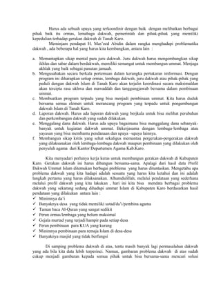 Harus ada sebuah upaya yang terkoordinir dengan baik dengan melibatkan berbagai
pihak baik itu ormas, lemabaga dakwah, pemerintah dan pihak-pihak yang memiliki
kepedulian terhadap gerakan dakwah di Tanah Karo.
Meminjam pendapat H. Mas’oed Abidin dalam rangka menghadapi problematika
dakwah , ada beberapa hal yang harus kita kembangkan, antara lain :
a. Memantapkan sikap mental para juru dakwah. Juru dakwah harus mengembangkan sikap
ikhlas dan sabar dalam berdakwah, memiliki semangat untuk membangun ummat. Menjaga
akhlak yang baik sebagai panutan jamaah.
b. Mengusahakan secara berkala pertemuan dalam kerangka pertukaran imformasi. Dengan
program ini diharapkan setiap ormas, lembaga dakwah, juru dakwah atau pihak-pihak yang
peduli dengan dakwah Islam di Tanah Karo akan terjalin koordinasi secara maksimaldan
akan tercipta rasa ukhwa dan mawaddah dan tanggungjawab bersama dalam pembinaan
ummat.
c. Membuatkan program terpadu yang bisa menjadi pembinaan ummat. Kita harus duduk
bersama semua elemen untuk merancang program yang terpadu untuk pengembangan
dakwah Islam di Tanah Karo.
d. Laporan dakwah. Harus ada laporan dakwah yang berjkala untuk bisa melihat perubahan
dan perkembangan dakwah yang sudah dilakukan.
e. Menggalang dana dakwah. Harus ada upaya bagaimana bisa menggalang dana sebanyakbanyak untuk kegiatan dakwah ummat. Bekerjasama dengan lembaga-lembaga atau
yayasan yang bisa membantu pendanaan dan upaya –upaya lainnya.
f. Membangun sikap kritis yang sehat sekaligus memantau pergerakan-pergerakan dakwah
yang dilaksanakan oleh lembaga-lembaga dakwah maupun pembinaan yang dilakukan oleh
penyuluh agama dari Kantor Departemen Agama Kab.Karo.
Kita menyadari perlunya kerja keras untuk membangun gerakan dakwah di Kabupaten
Karo. Gerakan dakwah ini harus dibangun bersama-sama. Apalagi dari hasil data Profil
Dakwah Ummat Islam ditemukan berbagai problema yang harus dituntaskan. Mengetahu apa
problema dakwah yang kita hadapi adalah sesuatu yang harus kita ketahui dan ini adalah
langkah pertama yang harus dilaksanakan. Alhamdulillah, melalui pendataan yang sederhana
melalui profil dakwah yang kita lakukan , hari ini kita bisa mendata berbagai problema
dakwah yang sekarang sedang dihadapi ummat Islam di Kabupaten Karo berdasarkan hasil
pendataan yang dilakukan antara lain :
 Minimnya da’i
 Banyaknya desa yang tidak memiliki ustad/da’i/pembina agama
 Taman baca Al-Quran yang sangat sedikit
 Peran ormas/lembaga yang belum maksimal
 Gejala murtad yang terjadi hampir pada setiap desa
 Peran pembinaan para KUA yang kurang
 Minimnya pembinaan para remaja Islam di desa-desa
 Banyaknya masjid yang tidak berfungsi
Di samping problema dakwah di atas, tentu masih banyak lagi permasalahan dakwah
yang ada bila kita data lebih terperinci. Namun, gambaran problema dakwah di atas sudah
cukup menjadi gambaran kepada semua pihak untuk bisa bersama-sama mencari solusi

 