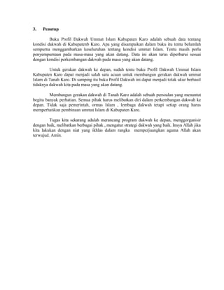 3.

Penutup

Buku Profil Dakwah Ummat Islam Kabupaten Karo adalah sebuah data tentang
kondisi dakwah di Kabupatenb Karo. Apa yang disampaikan dalam buku itu tentu belumlah
sempurna menggambarkan keseluruhan tentang kondisi ummat Islam. Tentu masih perlu
penyempurnaan pada masa-masa yang akan datang. Data ini akan terus diperbarui sesuai
dengan kondisi perkembangan dakwah pada masa yang akan datang.
Untuk gerakan dakwah ke depan, sudah tentu buku Profil Dakwah Ummat Islam
Kabupaten Karo dapat menjadi salah satu acuan untuk membangun gerakan dakwah ummat
Islam di Tanah Karo. Di samping itu buku Profil Dakwah ini dapat menjadi tolak ukur berhasil
tidaknya dakwah kita pada masa yang akan datang.
Membangun gerakan dakwah di Tanah Karo adalah sebuah persoalan yang menuntut
begitu banyak perhatian. Semua pihak harus melibatkan diri dalam perkembangan dakwah ke
depan. Tidak saja pemerintah, ormas Islam , lembaga dakwah tetapi setiap orang harus
memperhatikan pembinaan ummat Islam di Kabupaten Karo.
Tugas kita sekarang adalah merancang program dakwah ke depan, menggorganisir
dengan baik, melibatkan berbagai pihak , mengatur strategi dakwah yang baik. Insya Allah jika
kita lakukan dengan niat yang ikhlas dalam rangka memperjuangkan agama Allah akan
terwujud. Amin.

 