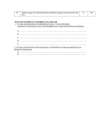 48.

Adakah tenaga da’i/ustad memberikan pembinaan agama yang berasal dari luar
desa

Ya

TENTANG HAMBATAN PEMBINAAN JAMAAH
1. TULISLAH DI BAWAH INI BEBERAPA HAL YANG MENJADI
HAMBATAN/KENDALA DALAM PEMBINAAN JAMAAH DI DESA SAUDARA :
A. …………………………………………………………………………………………..
B. …………………………………………………………………………………………..
C. …………………………………………………………………………………………..
D. …………………………………………………………………………………………..
E. …………………………………………………………………………………………..
2. TULISLAH DI BAWAH INI HARAPAN / KEINGINAN JAMAAH BERKAITAN
DENGAN DAKWAH.
A. ………………………………………………………………………………………….
B. ………………………………………………………………………………………….

Tdk

 