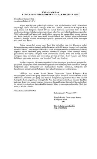 KATA SAMBUTAN
KEPALA KANTOR DEPARTEMEN AGAMA KABUPATEN KARO
Bismillahirrohmanirrohim
Assalamu’alaikum Wr.Wb.
Segala puja puji dan syukur bagi Allah Swt. atas segala limpahan taufik, hidayah dan
inayah-Nya kepada kita semua, sehingga Buku Peta Dakwah Ummat Islam Kabupaten Karo
yang ditulis oleh Pimpinan Daerah Dewan Masjid Indonesia Kabupaten Karo ini dapat
diselesaikan dengan baik, kemudian shalawat dan salam kita sampaikan kepada junjungan alam
Nabi Muhammad SAW yang telah membimbing, membina dan mengarahkan ummat manusia
dari kultur jahiliyah ke alam yang penuh dengan hidayah dan ilmiah ( minazhuzhulumaati
ilannuur ), semoga uswatun hasanahnya dapat kita pedomani dan teladani dalam kehidupan
kita sehari-hari. Amiin.
Gejala masyarakat umum yang dapat kita perhatikan saat ini, khususnya dalam
kaitannya dengan gerakan dakwah adalah banyaknya ahli-ahli agama, ilmuan, intelektual dan
mubaligh dan da’i yang tinggal di kota-kota besar, sehingga perhatian terhadap daerah-daerah
terpencil selalu terabaikan yang tentunya mempunyai dampak dalam berbagai bidang,
pelaksanaan dakwahpun seringkali tidak menemukan sasaran, tema dan materi dakwah
seringkali tidak membumi dan menyentuh problem-problem dasar, kondisi dan kultur
kehidupan masyarakat terkhusus yang tinggal di Tanah karo Simalem.
Sejalan dengan itu, dalam meningkatkan kualitas bimbingan, pemahaman, pengamalan,
pelayanan, penghayatan moral dan etika keagamaan serta memberdayakan ummat dan lembaga
keagamaan guna memajukan dan meningkatkan kualitas keimanan, ketaqwaan dan
kemakmuran ummat Islam di Kabupaten Karo adalah tanggung jawab kita semua.
Akhirnya saya selaku Kepala Kantor Departemen Agama Kabupaten Karo
mengucapkan terima kasih yang sebesar-besarnya kepada Pimpinan Daerah Dewan Masjid
Indonesia Kabupaten Karo yang telah berhasil menyelesaikanpenulisan Buku Peta Dakwah
Kabupaten Karo dengan baik. Semoga buku Peta Dakwah Kabupaten Karo ini dapat dijadikan
pedoman dalam penyusunan program, pergerakan dan pelaksanaan dakwah di Kabupaten Karo
ini menuju negeri makmur dalam keadilan dan adil dalam kemakmuran dalam ridho Allah Swt,
amin ya Robbal ‘alamin.
Wassalamu’alaikum Wr.Wb.
Kabanjahe, 27 Pebruari 2009
Kepala Kantor Departemen Agama
Kabupaten Karo
Dto
Drs. H. baharuddin Pardosi
NIP. 150177129

 