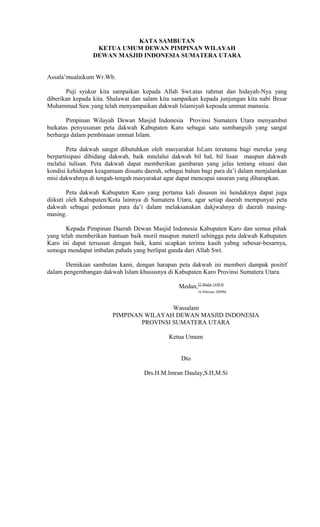 KATA SAMBUTAN
KETUA UMUM DEWAN PIMPINAN WILAYAH
DEWAN MASJID INDONESIA SUMATERA UTARA
Assala’mualaikum Wr.Wb.
Puji syukur kita sampaikan kepada Allah Swt.atas rahmat dan hidayah-Nya yang
diberikan kepada kita. Shalawat dan salam kita sampaikan kepada junjungan kita nabi Besar
Muhammad Saw.yang telah menyampaikan dakwah Islamiyah kepoada ummat manusia.
Pimpinan Wilayah Dewan Masjid Indonesia Provinsi Sumatera Utara menyambut
baikatas penyusunan peta dakwah Kabupaten Karo sebagai satu sumbangsih yang sangat
berharga dalam pembinaan ummat Islam.
Peta dakwah sangat dibutuhkan oleh masyarakat Isl;am terutama bagi mereka yang
berpartisipasi dibidang dakwah, baik mnelalui dakwah bil hal, bil lisan maupun dakwah
melalui tulisan. Peta dakwah dapat memberikan gambaran yang jelas tentang situasi dan
kondisi kehidupan keagamaan disuatu daerah, sebagai bahan bagi para da’i dalam menjalankan
misi dakwahnya di tengah-tengah masyarakat agar dapat mencapai sasaran yang diharapkan.
Peta dakwah Kabupaten Karo yang pertama kali disusun ini hendaknya dapat juga
diikuti oleh Kabupaten/Kota lainnya di Sumatera Utara, agar setiap daerah mempunyai peta
dakwah sebagai pedoman para da’i dalam melaksanakan dakjwahnya di daerah masingmasing.
Kepada Pimpinan Daerah Dewan Masjid Indonesia Kabupaten Karo dan semua pihak
yang telah memberikan bantuan baik moril maupun materil sehingga peta dakwah Kabupaten
Karo ini dapat tersusun dengan baik, kami ucapkan terima kasih yabng sebesar-besarnya,
semoga mendapat imbalan pahala yang berlipat ganda dari Allah Swt.
Demikian sambutan kami, dengan harapan peta dakwah ini memberi dampak positif
dalam pengembangan dakwah Islam khususnya di Kabupaten Karo Provinsi Sumatera Utara.
Medan,22 Shafar 1430 H
16 Pebruari 2009M

Wassalam
PIMPINAN WILAYAH DEWAN MASJID INDONESIA
PROVINSI SUMATERA UTARA
Ketua Umum
Dto
Drs.H.M.Imran Daulay,S.H,M.Si

 