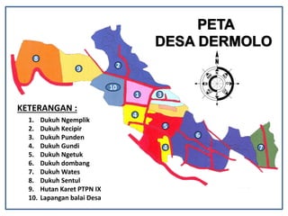 1 3
2
4
4
5
6
7
8
9
10
KETERANGAN :
1. Dukuh Ngemplik
2. Dukuh Kecipir
3. Dukuh Punden
4. Dukuh Gundi
5. Dukuh Ngetuk
6. Dukuh dombang
7. Dukuh Wates
8. Dukuh Sentul
9. Hutan Karet PTPN IX
10. Lapangan balai Desa
 